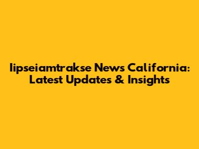 Iipseiamtrakse News California: Latest Updates & Insights