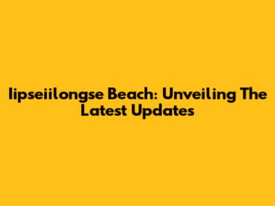 Iipseiilongse Beach: Unveiling The Latest Updates