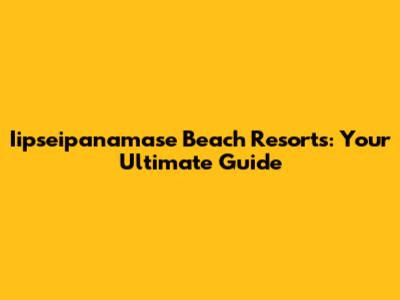 Iipseipanamase Beach Resorts: Your Ultimate Guide