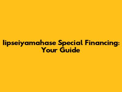 Iipseiyamahase Special Financing: Your Guide