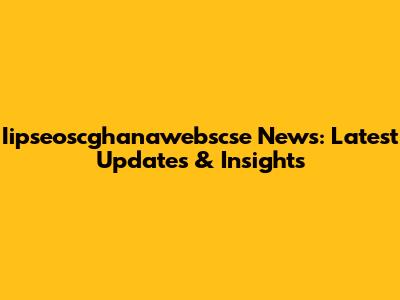 Iipseoscghanawebscse News: Latest Updates & Insights