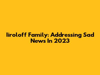 Iiroloff Family: Addressing Sad News In 2023