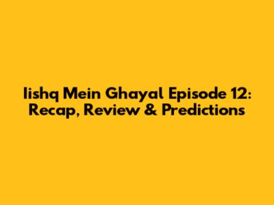 Iishq Mein Ghayal Episode 12: Recap, Review & Predictions