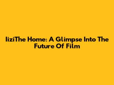 IiziThe Home: A Glimpse Into The Future Of Film