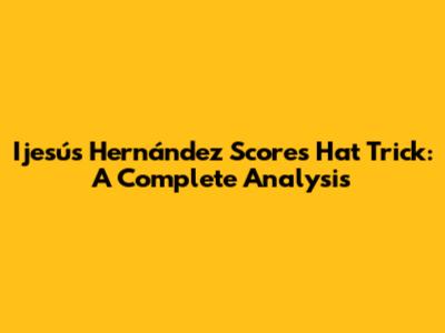 Ijesús Hernández Scores Hat Trick: A Complete Analysis