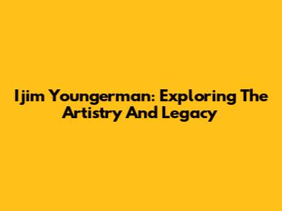 Ijim Youngerman: Exploring The Artistry And Legacy