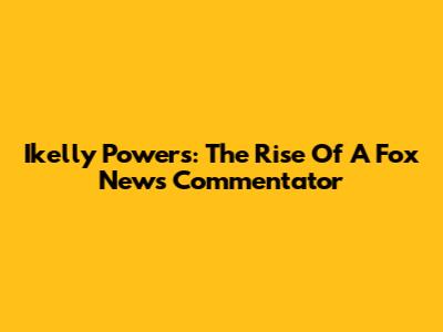 Ikelly Powers: The Rise Of A Fox News Commentator