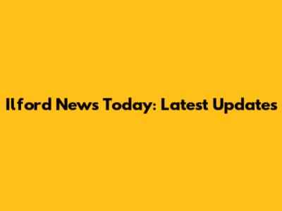 Ilford News Today: Latest Updates