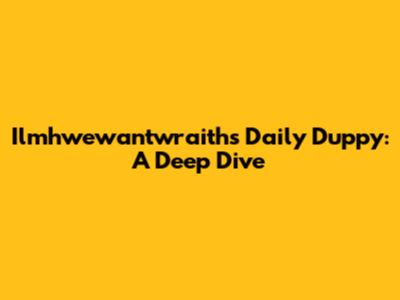 Ilmhwewantwraiths' Daily Duppy: A Deep Dive