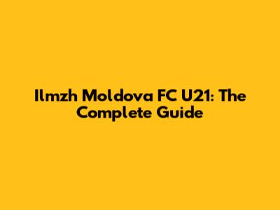 Ilmzh Moldova FC U21: The Complete Guide