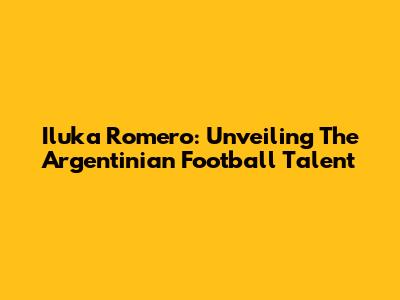 Iluka Romero: Unveiling The Argentinian Football Talent