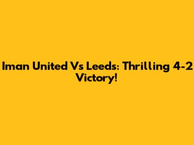 Iman United Vs Leeds: Thrilling 4-2 Victory!