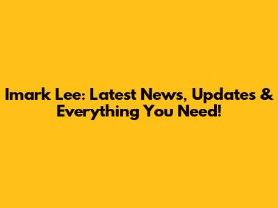 Imark Lee: Latest News, Updates & Everything You Need!