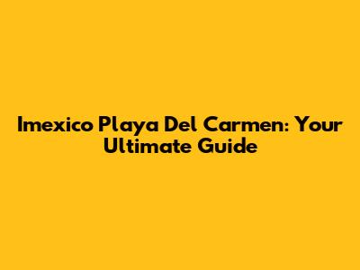 Imexico Playa Del Carmen: Your Ultimate Guide