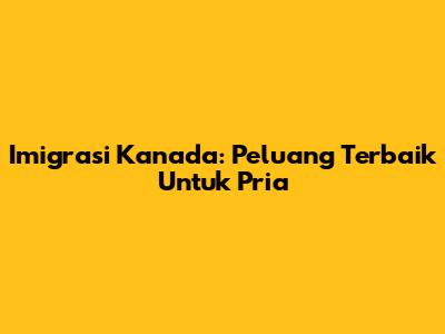 Imigrasi Kanada: Peluang Terbaik Untuk Pria