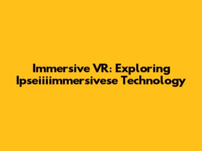 Immersive VR: Exploring Ipseiiiimmersivese Technology