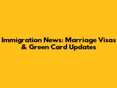 Immigration News: Marriage Visas & Green Card Updates