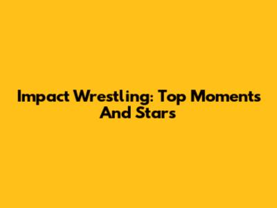 Impact Wrestling: Top Moments And Stars
