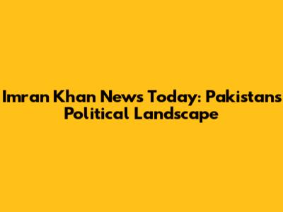 Imran Khan News Today: Pakistan's Political Landscape