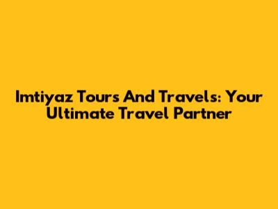 Imtiyaz Tours And Travels: Your Ultimate Travel Partner