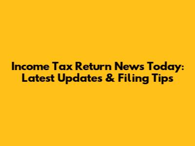 Income Tax Return News Today: Latest Updates & Filing Tips