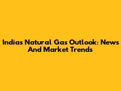 India's Natural Gas Outlook: News And Market Trends