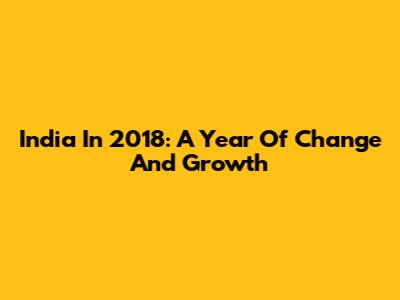 India In 2018: A Year Of Change And Growth