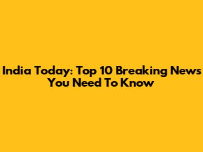 India Today: Top 10 Breaking News You Need To Know