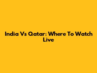 India Vs Qatar: Where To Watch Live