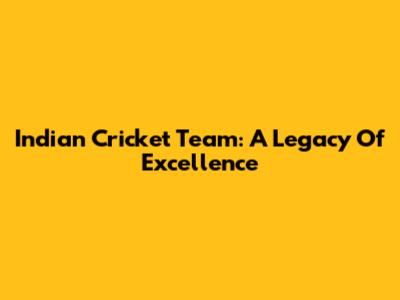 Indian Cricket Team: A Legacy Of Excellence