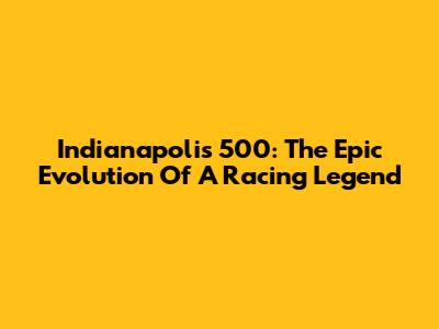 Indianapolis 500: The Epic Evolution Of A Racing Legend