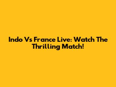 Indo Vs France Live: Watch The Thrilling Match!