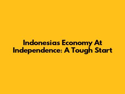 Indonesia's Economy At Independence: A Tough Start