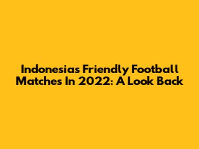 Indonesia's Friendly Football Matches In 2022: A Look Back