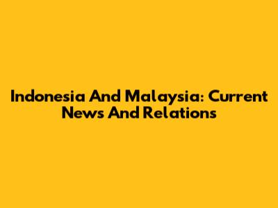 Indonesia And Malaysia: Current News And Relations