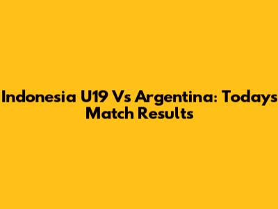 Indonesia U19 Vs Argentina: Today's Match Results