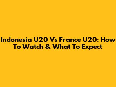 Indonesia U20 Vs France U20: How To Watch & What To Expect