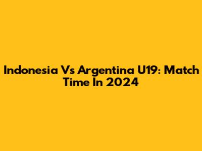 Indonesia Vs Argentina U19: Match Time In 2024