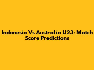 Indonesia Vs Australia U23: Match Score Predictions