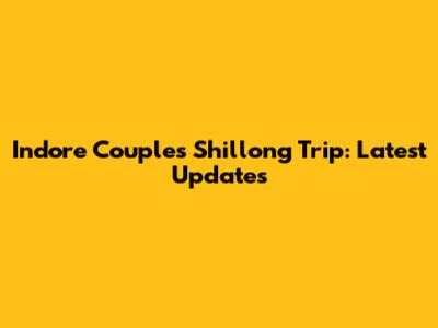 Indore Couple's Shillong Trip: Latest Updates
