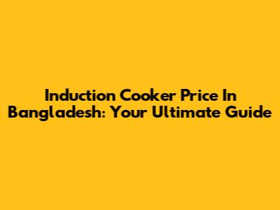 Induction Cooker Price In Bangladesh: Your Ultimate Guide