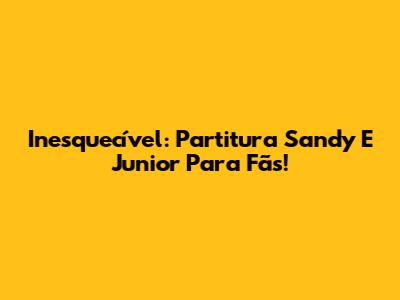 Inesquecível: Partitura Sandy E Junior Para Fãs!