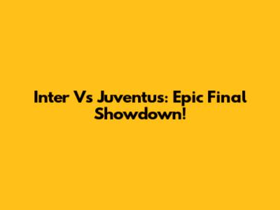 Inter Vs Juventus: Epic Final Showdown!