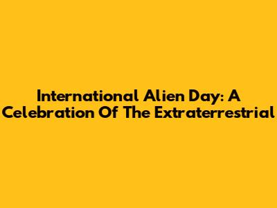 International Alien Day: A Celebration Of The Extraterrestrial