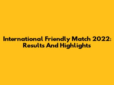 International Friendly Match 2022: Results And Highlights