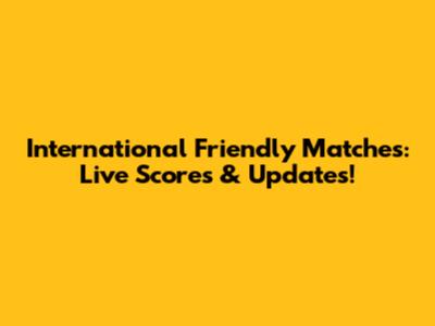 International Friendly Matches: Live Scores & Updates!