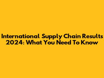International Supply Chain Results 2024: What You Need To Know