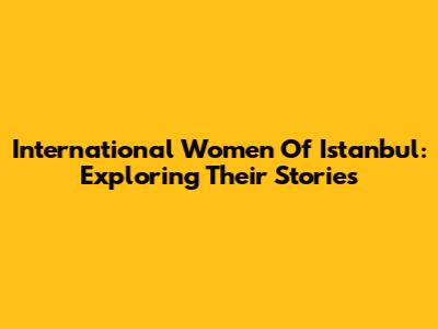 International Women Of Istanbul: Exploring Their Stories