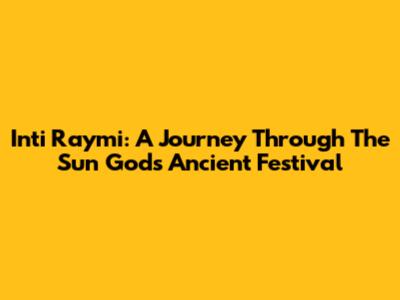 Inti Raymi: A Journey Through The Sun God's Ancient Festival
