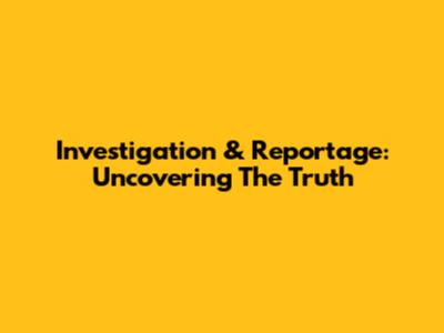 Investigation & Reportage: Uncovering The Truth